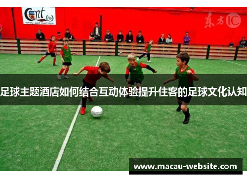 足球主题酒店如何结合互动体验提升住客的足球文化认知